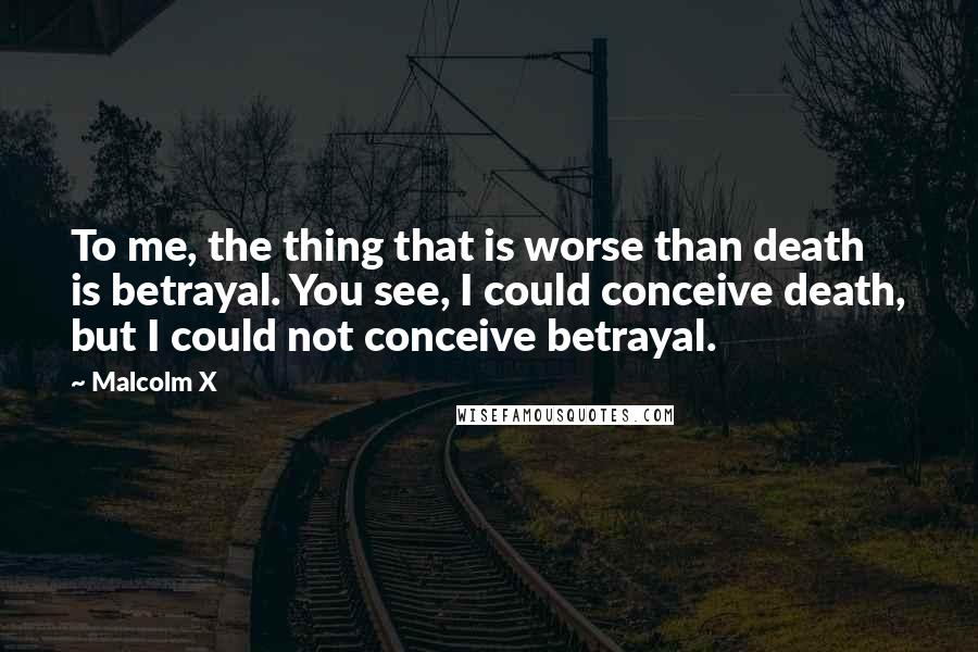 Malcolm X Quotes: To me, the thing that is worse than death is betrayal. You see, I could conceive death, but I could not conceive betrayal.