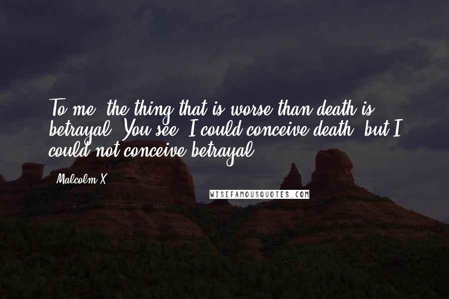 Malcolm X Quotes: To me, the thing that is worse than death is betrayal. You see, I could conceive death, but I could not conceive betrayal.