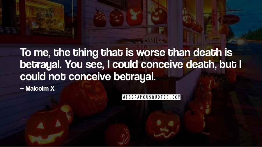 Malcolm X Quotes: To me, the thing that is worse than death is betrayal. You see, I could conceive death, but I could not conceive betrayal.