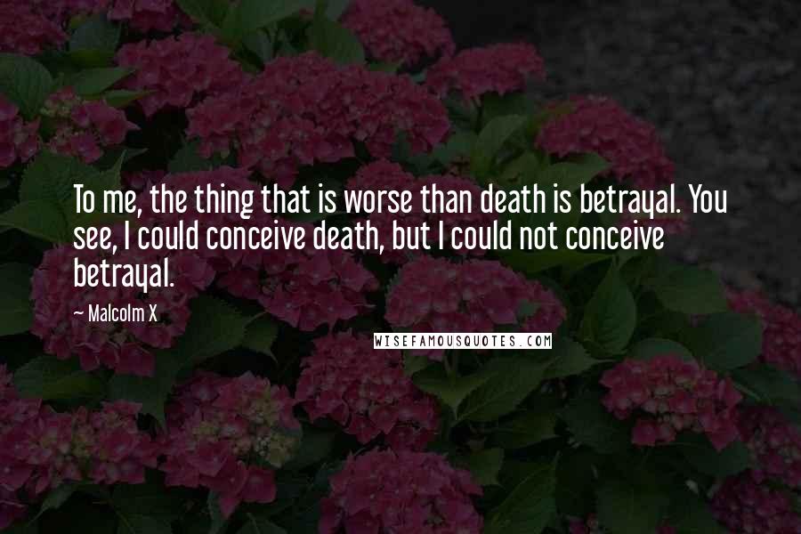 Malcolm X Quotes: To me, the thing that is worse than death is betrayal. You see, I could conceive death, but I could not conceive betrayal.