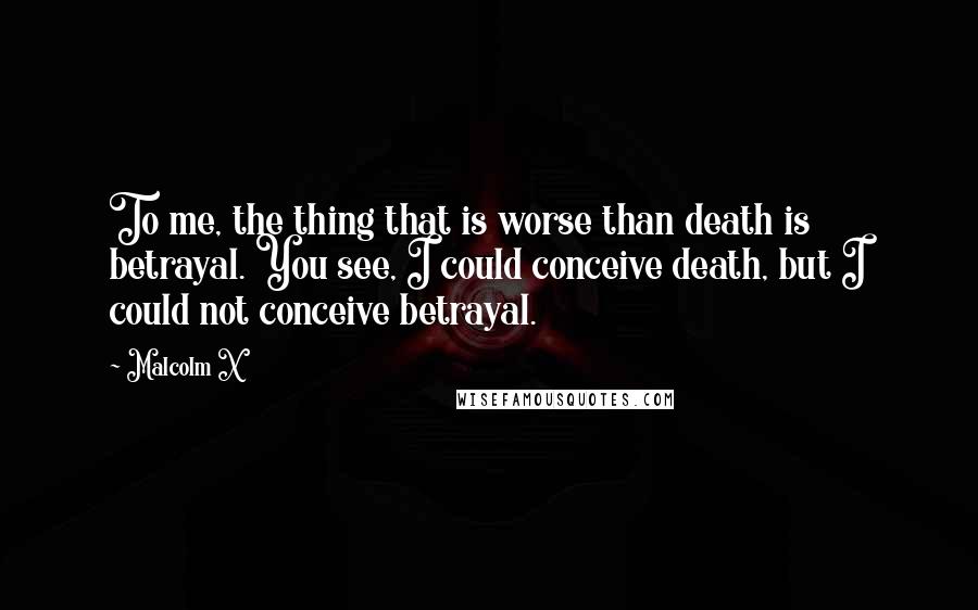 Malcolm X Quotes: To me, the thing that is worse than death is betrayal. You see, I could conceive death, but I could not conceive betrayal.