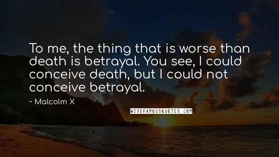 Malcolm X Quotes: To me, the thing that is worse than death is betrayal. You see, I could conceive death, but I could not conceive betrayal.