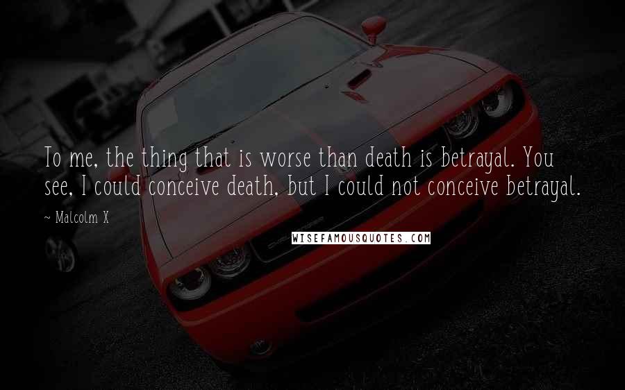 Malcolm X Quotes: To me, the thing that is worse than death is betrayal. You see, I could conceive death, but I could not conceive betrayal.