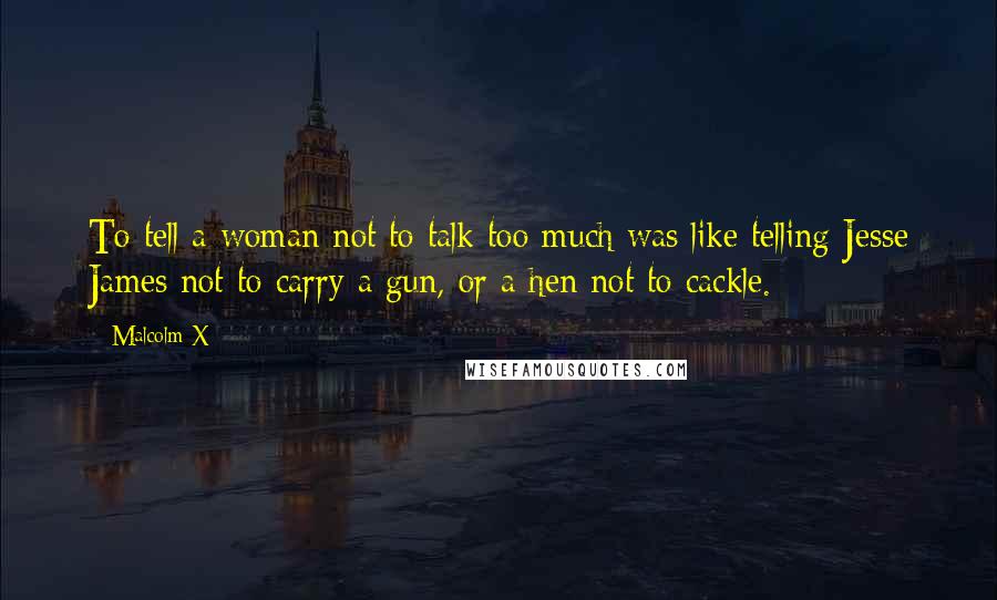 Malcolm X Quotes: To tell a woman not to talk too much was like telling Jesse James not to carry a gun, or a hen not to cackle.