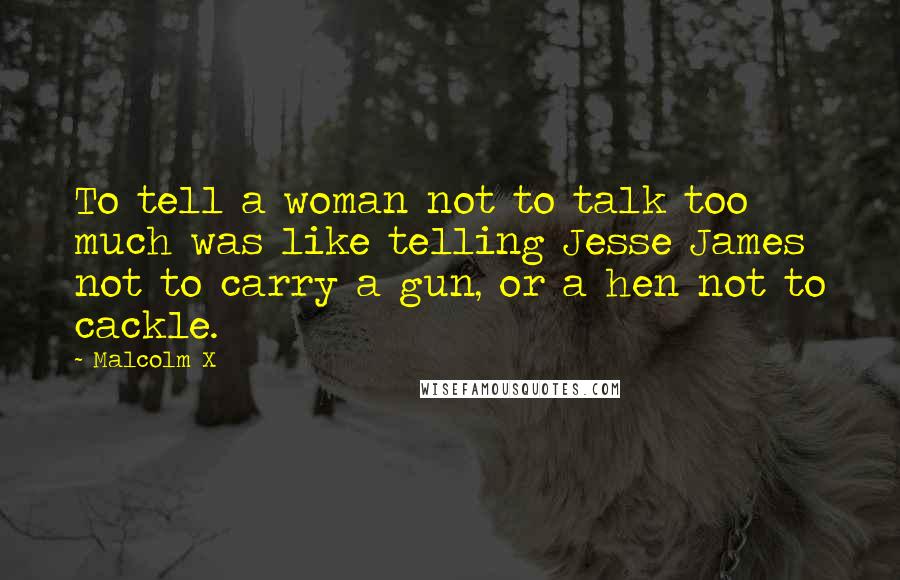 Malcolm X Quotes: To tell a woman not to talk too much was like telling Jesse James not to carry a gun, or a hen not to cackle.