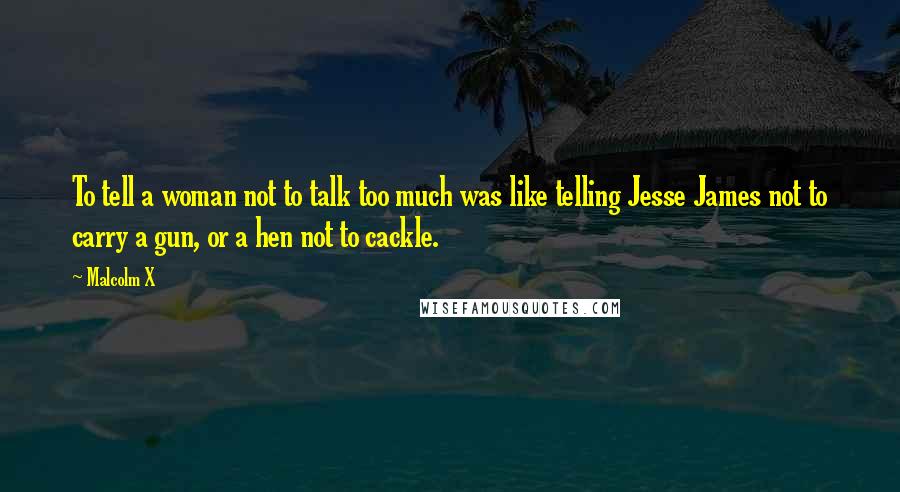 Malcolm X Quotes: To tell a woman not to talk too much was like telling Jesse James not to carry a gun, or a hen not to cackle.