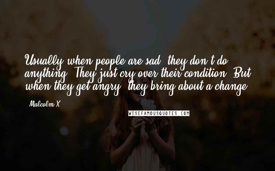 Malcolm X Quotes: Usually when people are sad, they don't do anything. They just cry over their condition. But when they get angry, they bring about a change.