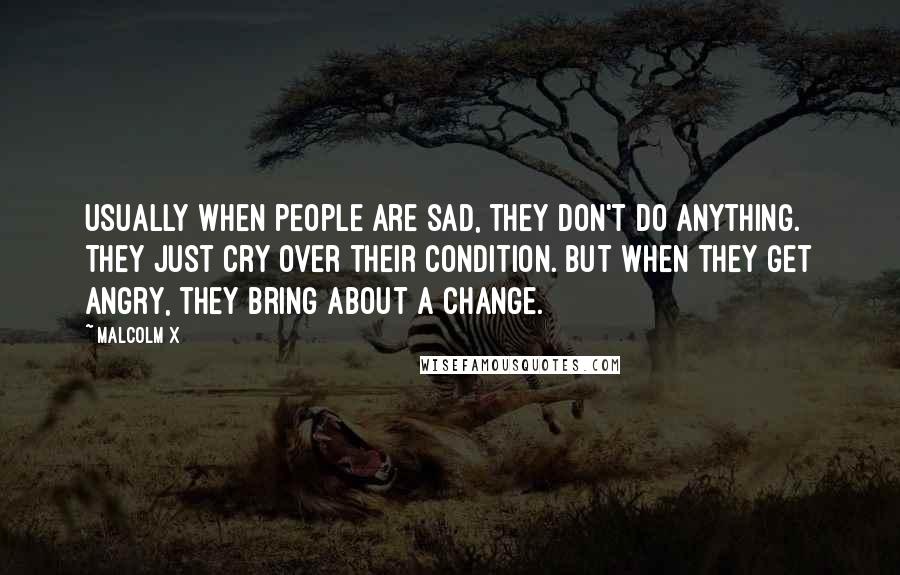 Malcolm X Quotes: Usually when people are sad, they don't do anything. They just cry over their condition. But when they get angry, they bring about a change.