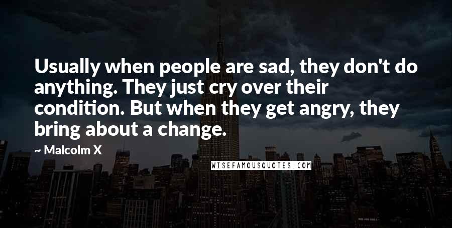 Malcolm X Quotes: Usually when people are sad, they don't do anything. They just cry over their condition. But when they get angry, they bring about a change.