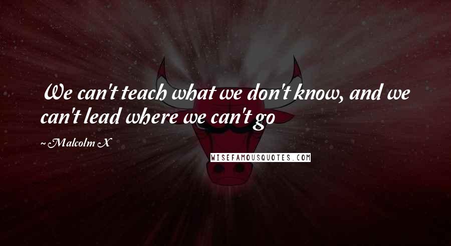 Malcolm X Quotes: We can't teach what we don't know, and we can't lead where we can't go