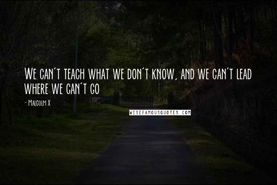 Malcolm X Quotes: We can't teach what we don't know, and we can't lead where we can't go