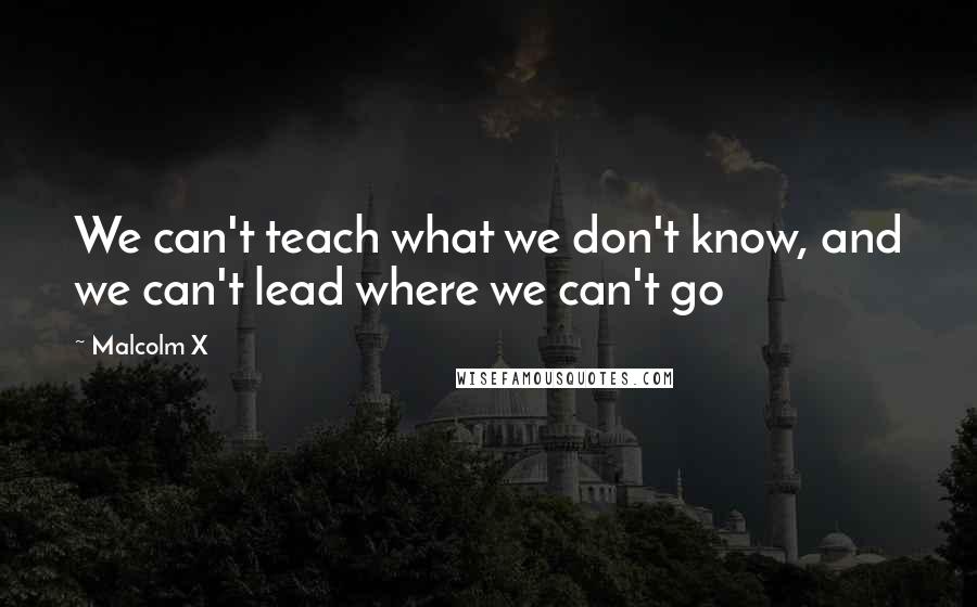 Malcolm X Quotes: We can't teach what we don't know, and we can't lead where we can't go