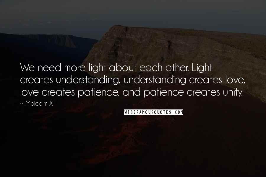 Malcolm X Quotes: We need more light about each other. Light creates understanding, understanding creates love, love creates patience, and patience creates unity.