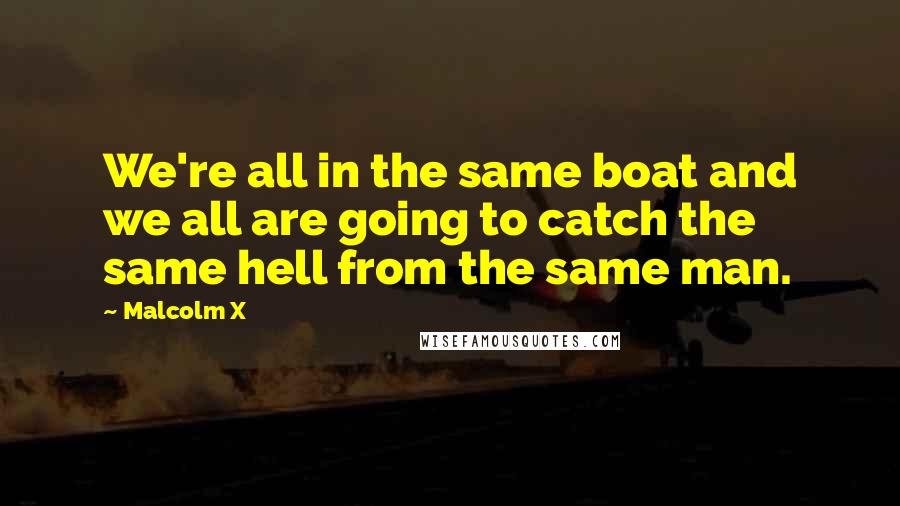 Malcolm X Quotes: We're all in the same boat and we all are going to catch the same hell from the same man.