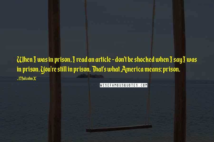 Malcolm X Quotes: When I was in prison, I read an article - don't be shocked when I say I was in prison. You're still in prison. That's what America means: prison.