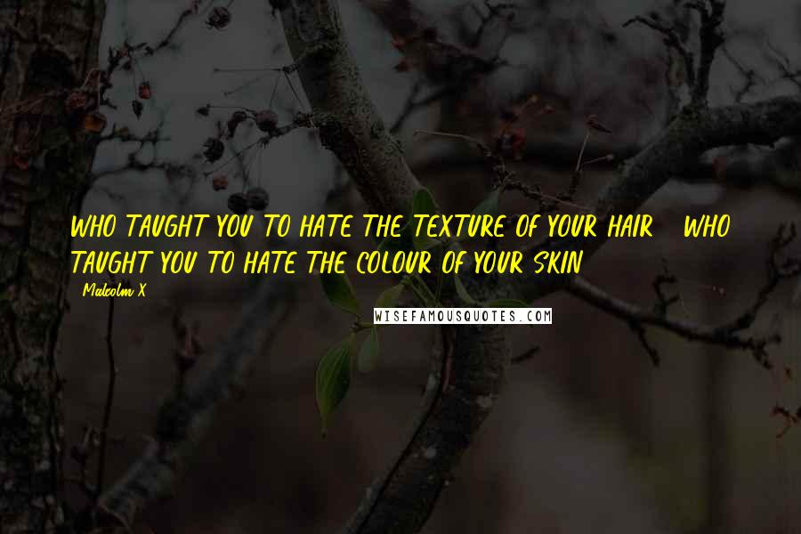 Malcolm X Quotes: WHO TAUGHT YOU TO HATE THE TEXTURE OF YOUR HAIR?  WHO TAUGHT YOU TO HATE THE COLOUR OF YOUR SKIN? ...