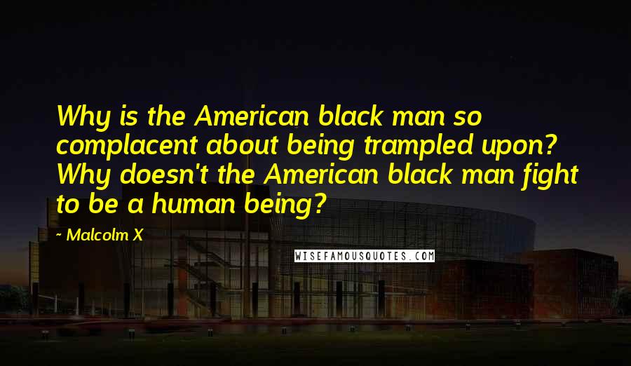 Malcolm X Quotes: Why is the American black man so complacent about being trampled upon? Why doesn't the American black man fight to be a human being?