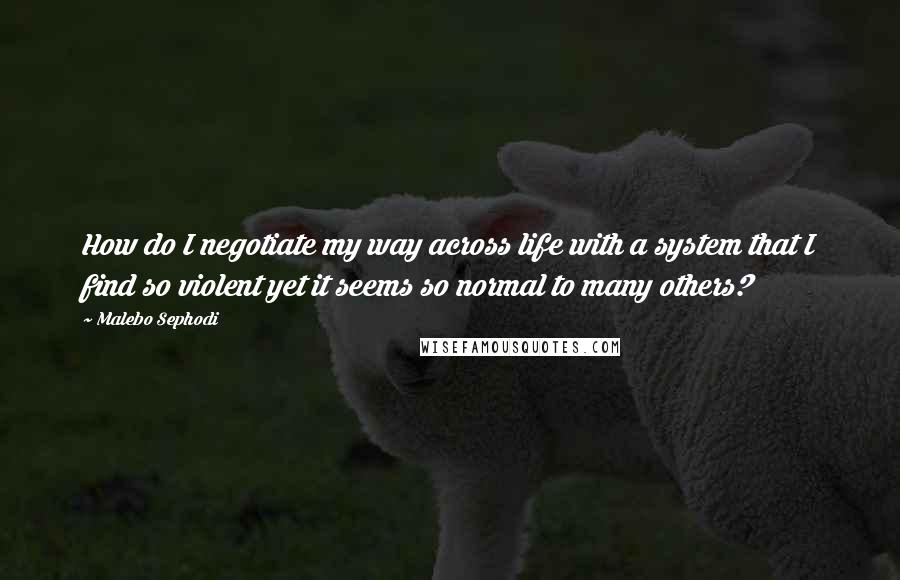 Malebo Sephodi Quotes: How do I negotiate my way across life with a system that I find so violent yet it seems so normal to many others?