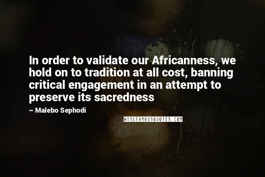 Malebo Sephodi Quotes: In order to validate our Africanness, we hold on to tradition at all cost, banning critical engagement in an attempt to preserve its sacredness