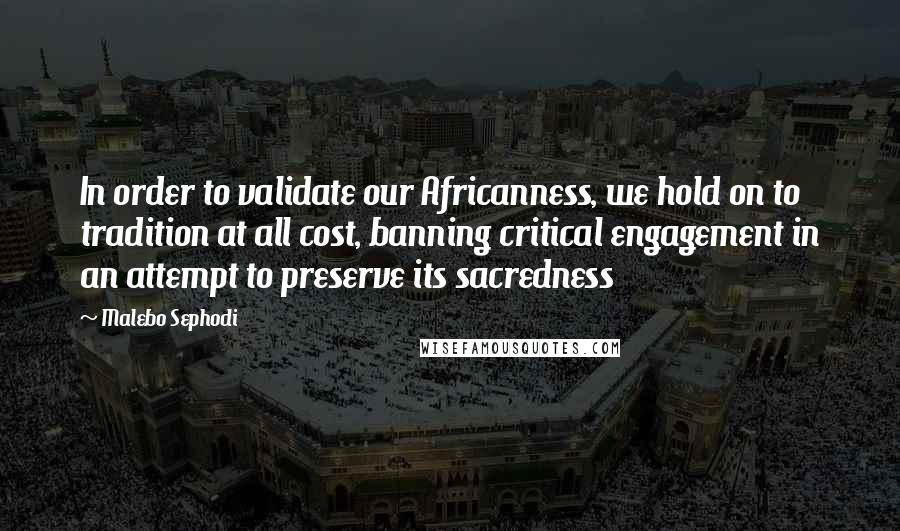 Malebo Sephodi Quotes: In order to validate our Africanness, we hold on to tradition at all cost, banning critical engagement in an attempt to preserve its sacredness