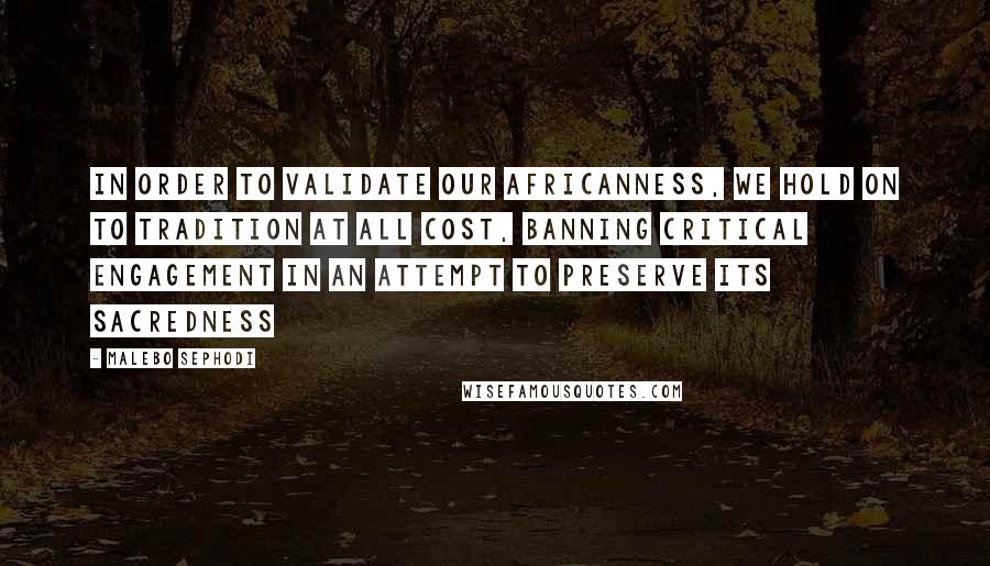 Malebo Sephodi Quotes: In order to validate our Africanness, we hold on to tradition at all cost, banning critical engagement in an attempt to preserve its sacredness