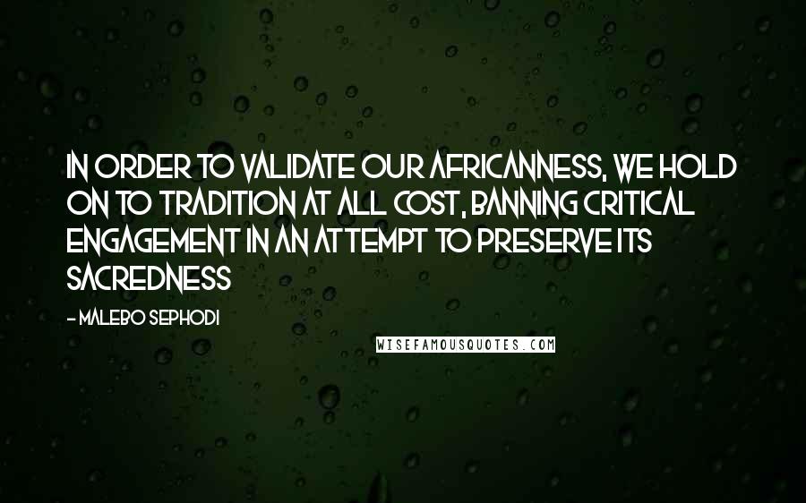 Malebo Sephodi Quotes: In order to validate our Africanness, we hold on to tradition at all cost, banning critical engagement in an attempt to preserve its sacredness