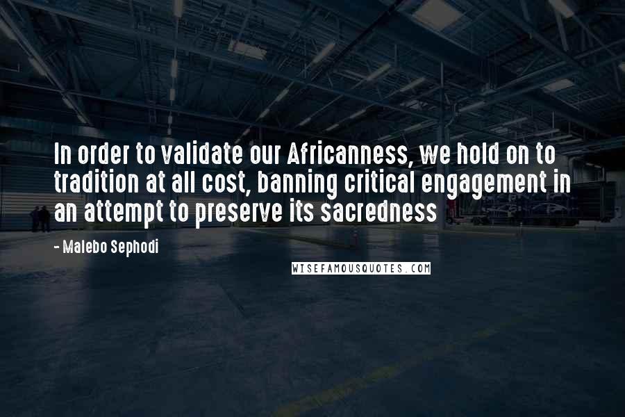 Malebo Sephodi Quotes: In order to validate our Africanness, we hold on to tradition at all cost, banning critical engagement in an attempt to preserve its sacredness