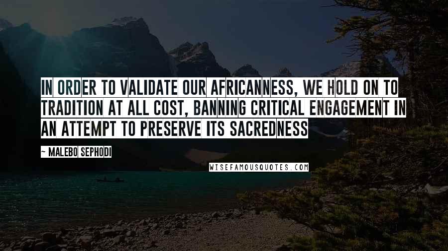 Malebo Sephodi Quotes: In order to validate our Africanness, we hold on to tradition at all cost, banning critical engagement in an attempt to preserve its sacredness