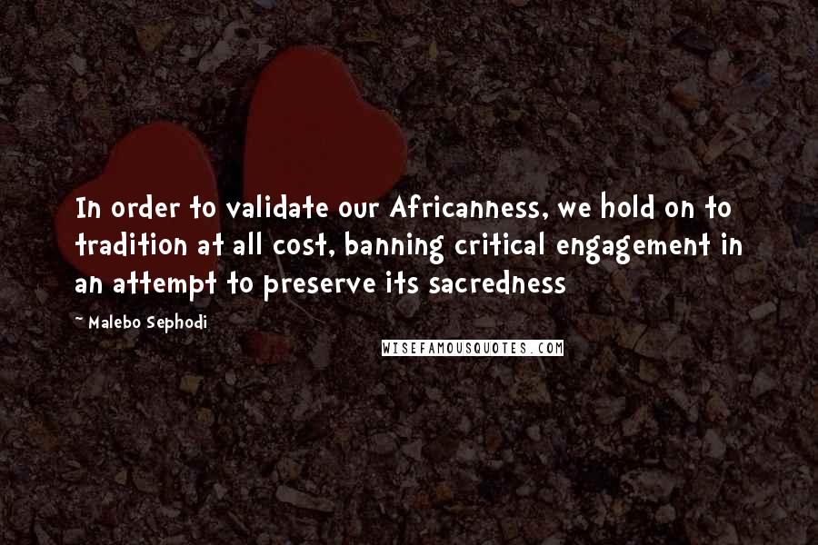 Malebo Sephodi Quotes: In order to validate our Africanness, we hold on to tradition at all cost, banning critical engagement in an attempt to preserve its sacredness