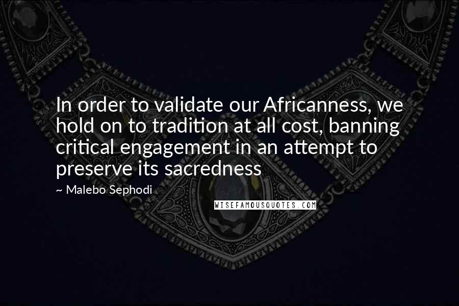 Malebo Sephodi Quotes: In order to validate our Africanness, we hold on to tradition at all cost, banning critical engagement in an attempt to preserve its sacredness