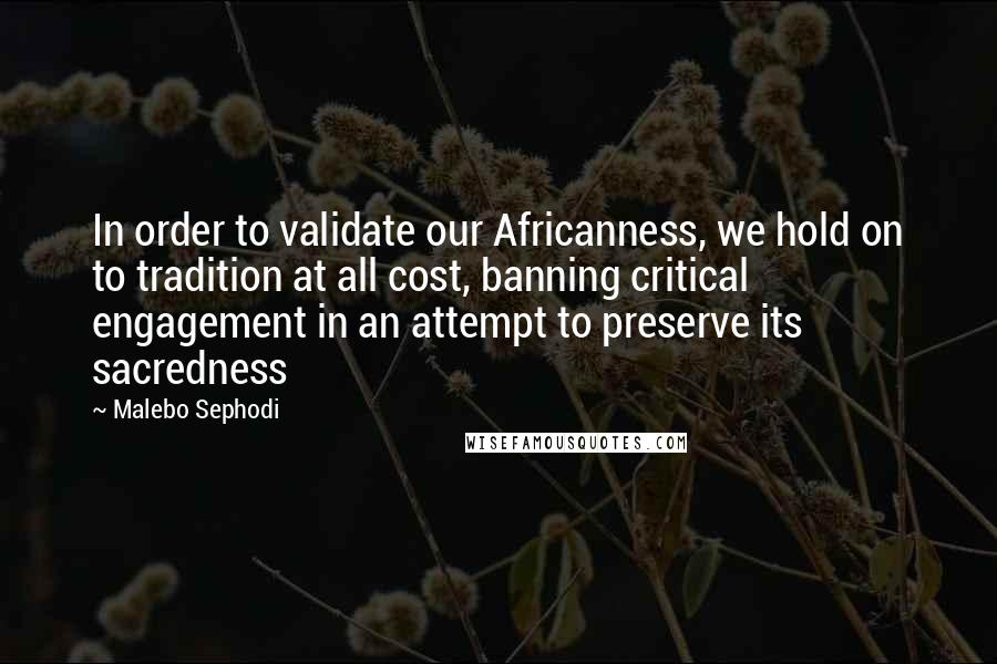 Malebo Sephodi Quotes: In order to validate our Africanness, we hold on to tradition at all cost, banning critical engagement in an attempt to preserve its sacredness