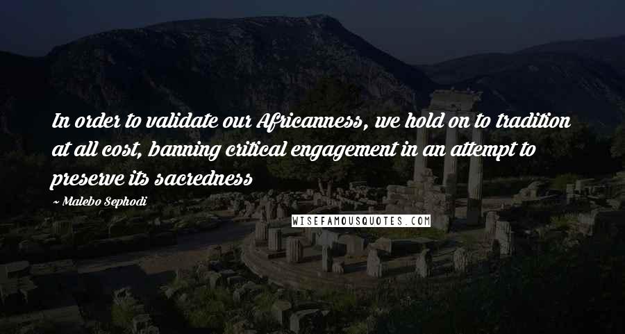 Malebo Sephodi Quotes: In order to validate our Africanness, we hold on to tradition at all cost, banning critical engagement in an attempt to preserve its sacredness