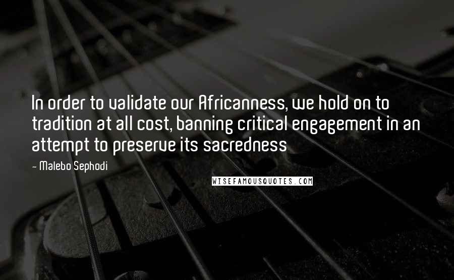 Malebo Sephodi Quotes: In order to validate our Africanness, we hold on to tradition at all cost, banning critical engagement in an attempt to preserve its sacredness