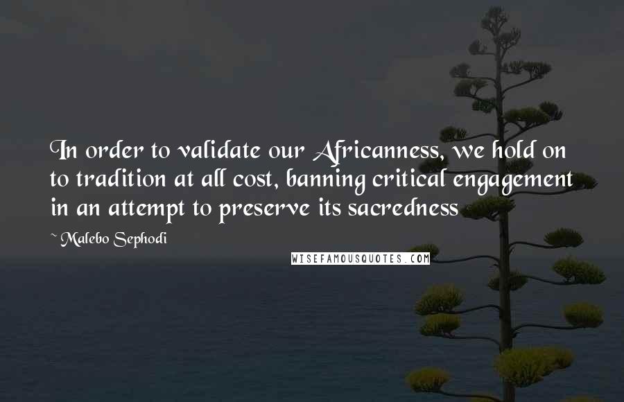 Malebo Sephodi Quotes: In order to validate our Africanness, we hold on to tradition at all cost, banning critical engagement in an attempt to preserve its sacredness