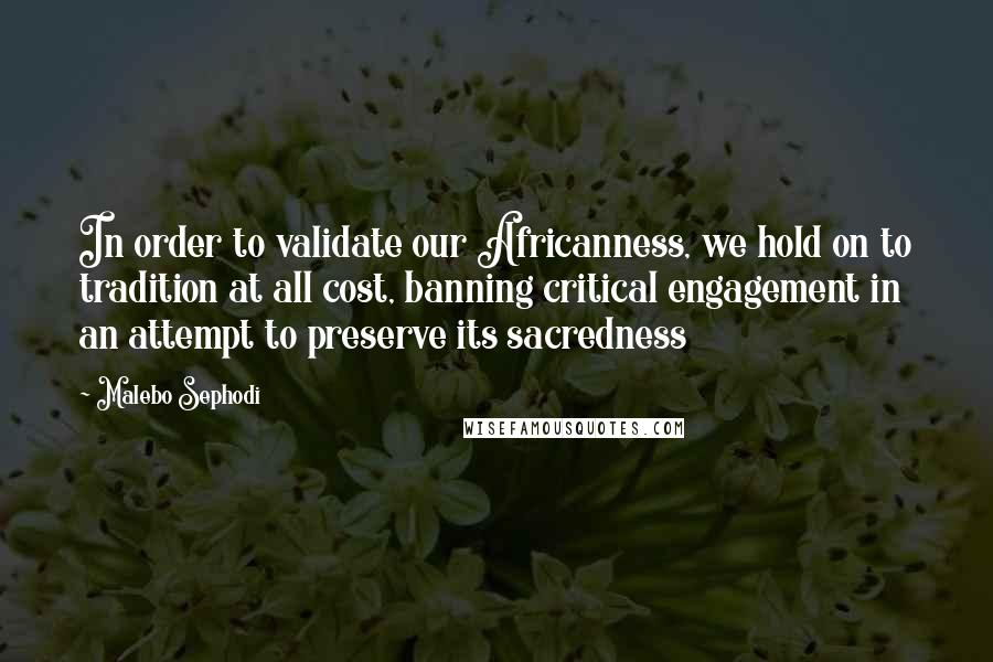 Malebo Sephodi Quotes: In order to validate our Africanness, we hold on to tradition at all cost, banning critical engagement in an attempt to preserve its sacredness