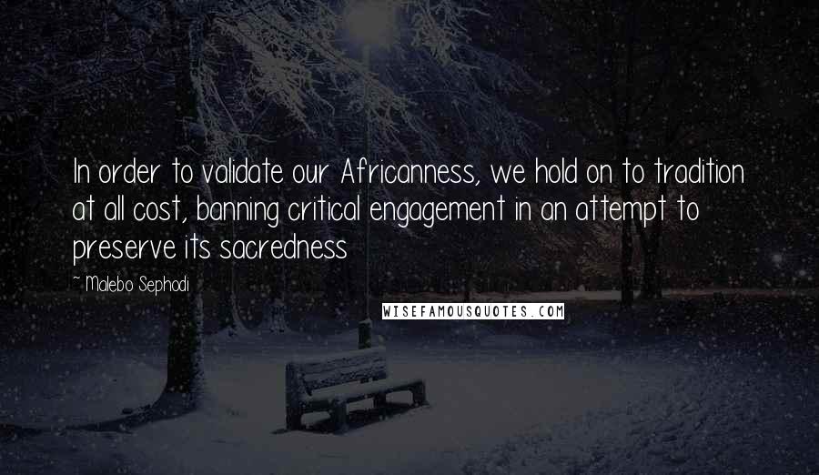 Malebo Sephodi Quotes: In order to validate our Africanness, we hold on to tradition at all cost, banning critical engagement in an attempt to preserve its sacredness