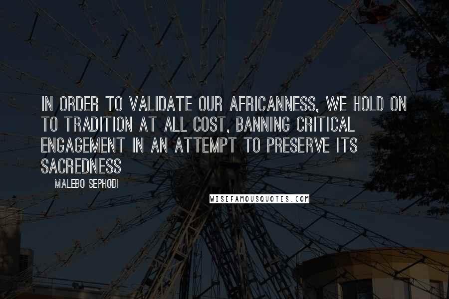 Malebo Sephodi Quotes: In order to validate our Africanness, we hold on to tradition at all cost, banning critical engagement in an attempt to preserve its sacredness