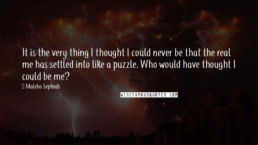 Malebo Sephodi Quotes: It is the very thing I thought I could never be that the real me has settled into like a puzzle. Who would have thought I could be me?