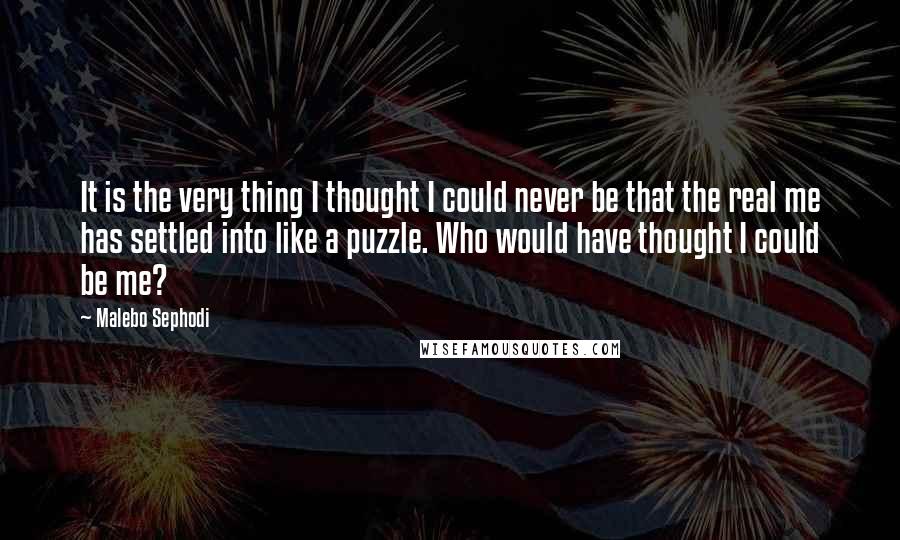 Malebo Sephodi Quotes: It is the very thing I thought I could never be that the real me has settled into like a puzzle. Who would have thought I could be me?