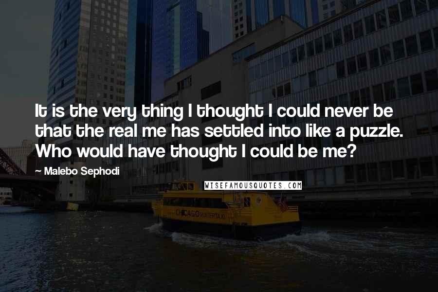 Malebo Sephodi Quotes: It is the very thing I thought I could never be that the real me has settled into like a puzzle. Who would have thought I could be me?