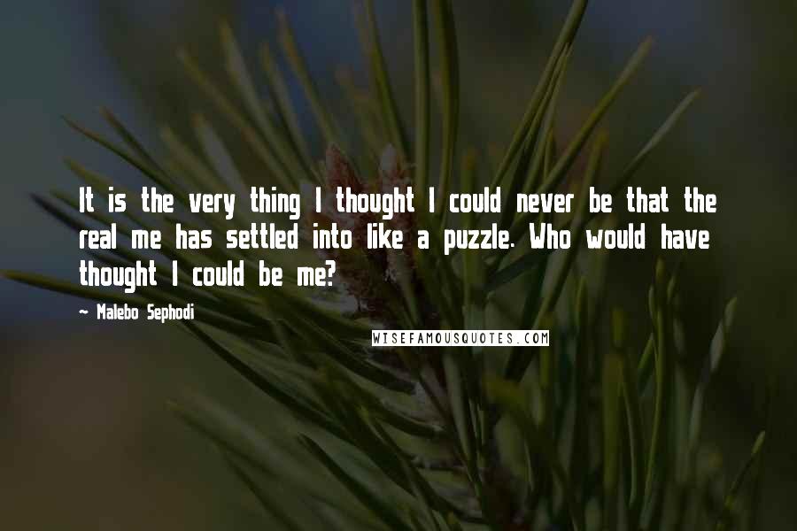 Malebo Sephodi Quotes: It is the very thing I thought I could never be that the real me has settled into like a puzzle. Who would have thought I could be me?