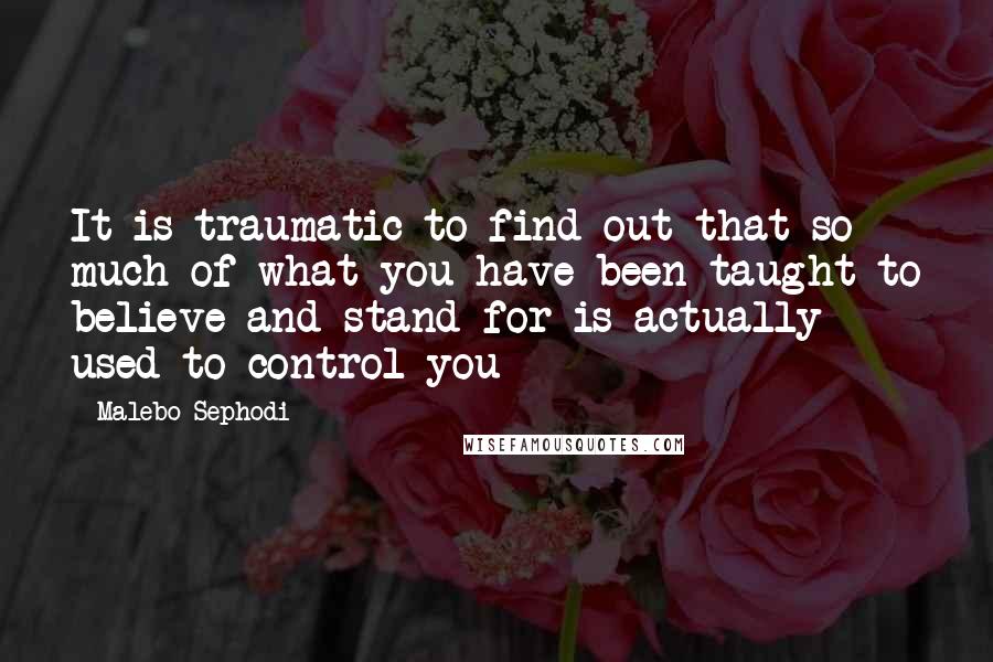 Malebo Sephodi Quotes: It is traumatic to find out that so much of what you have been taught to believe and stand for is actually used to control you