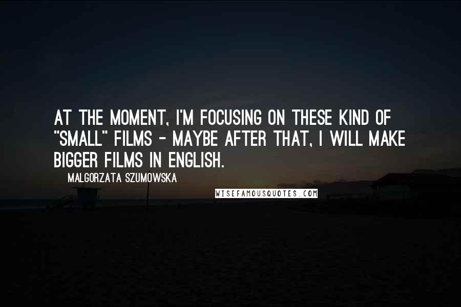 Malgorzata Szumowska Quotes: At the moment, I'm focusing on these kind of "small" films - maybe after that, I will make bigger films in English.