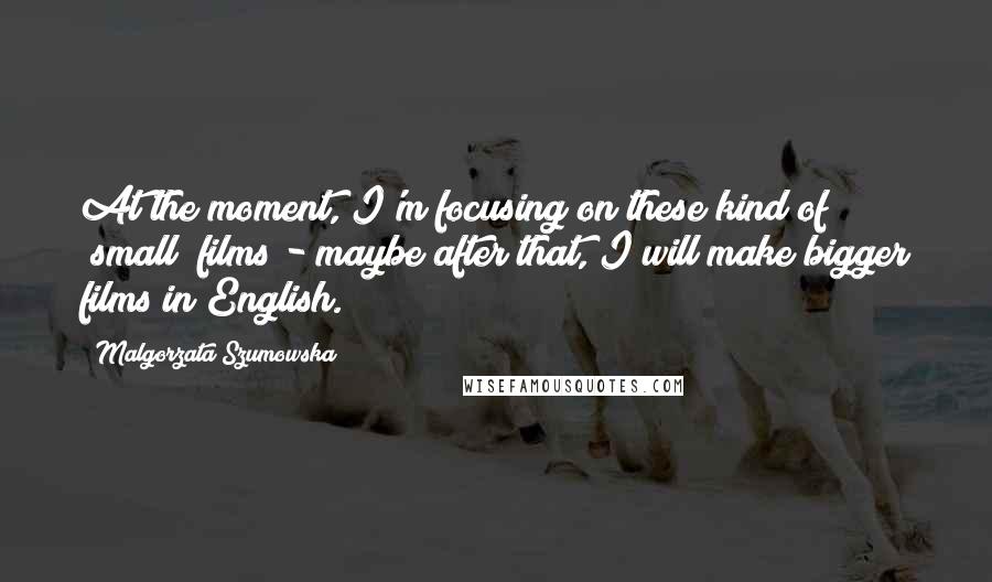 Malgorzata Szumowska Quotes: At the moment, I'm focusing on these kind of "small" films - maybe after that, I will make bigger films in English.