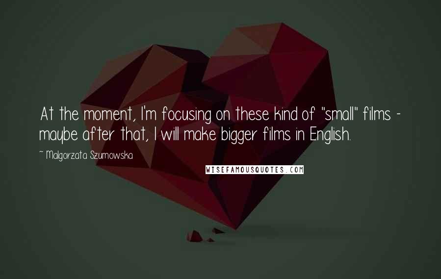 Malgorzata Szumowska Quotes: At the moment, I'm focusing on these kind of "small" films - maybe after that, I will make bigger films in English.