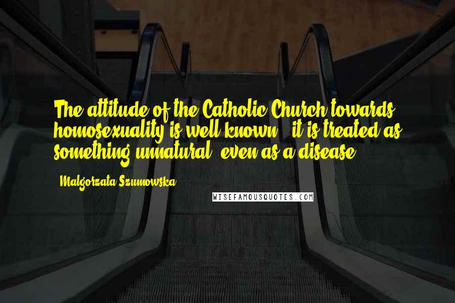 Malgorzata Szumowska Quotes: The attitude of the Catholic Church towards homosexuality is well known - it is treated as something unnatural, even as a disease.