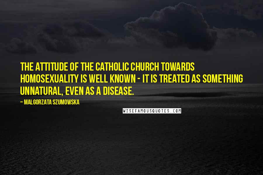 Malgorzata Szumowska Quotes: The attitude of the Catholic Church towards homosexuality is well known - it is treated as something unnatural, even as a disease.