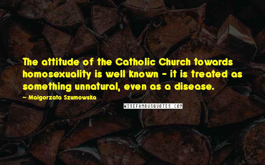 Malgorzata Szumowska Quotes: The attitude of the Catholic Church towards homosexuality is well known - it is treated as something unnatural, even as a disease.