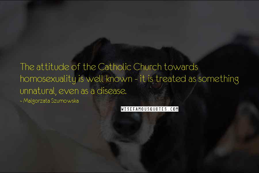 Malgorzata Szumowska Quotes: The attitude of the Catholic Church towards homosexuality is well known - it is treated as something unnatural, even as a disease.