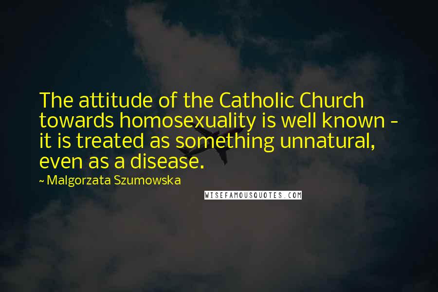 Malgorzata Szumowska Quotes: The attitude of the Catholic Church towards homosexuality is well known - it is treated as something unnatural, even as a disease.